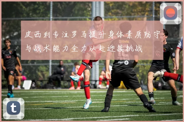 皮西利专注罗马提升身体素质防守与战术能力全力以赴迎接挑战