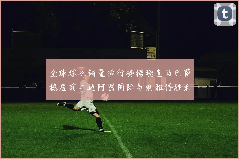 全球球衣销量排行榜揭晓皇马巴萨稳居前二迈阿密国际与利雅得胜利表现抢眼