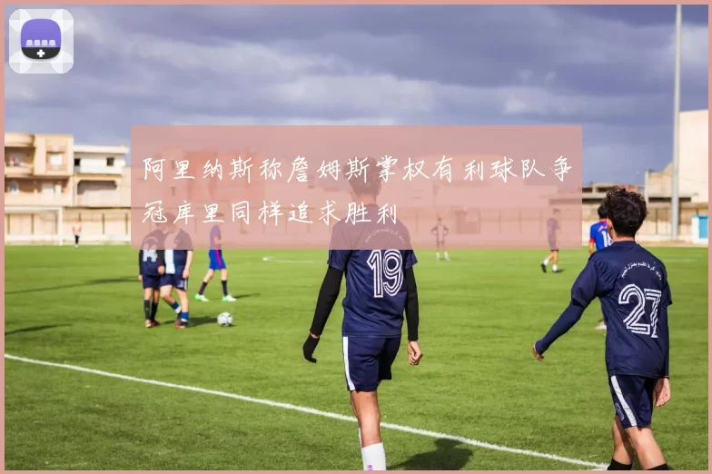 阿里纳斯称詹姆斯掌权有利球队争冠库里同样追求胜利