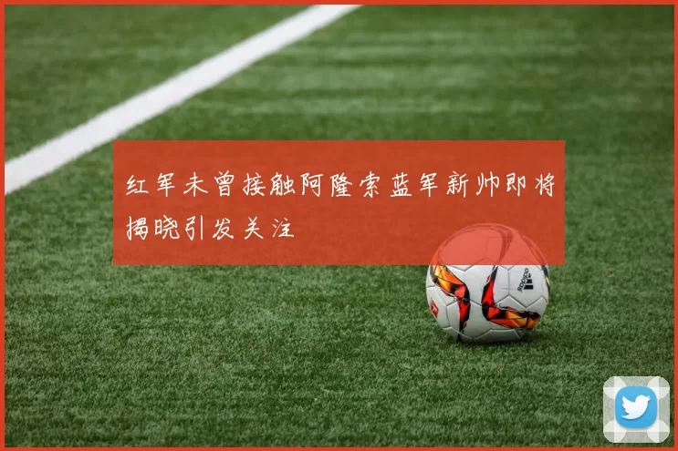 红军未曾接触阿隆索蓝军新帅即将揭晓引发关注