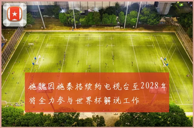 施魏因施泰格续约电视台至2028年将全力参与世界杯解说工作