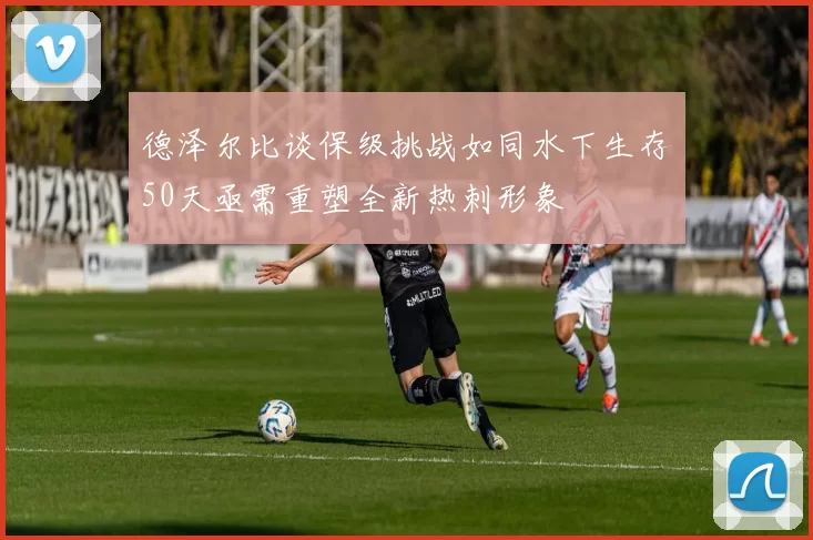 德泽尔比谈保级挑战如同水下生存50天亟需重塑全新热刺形象