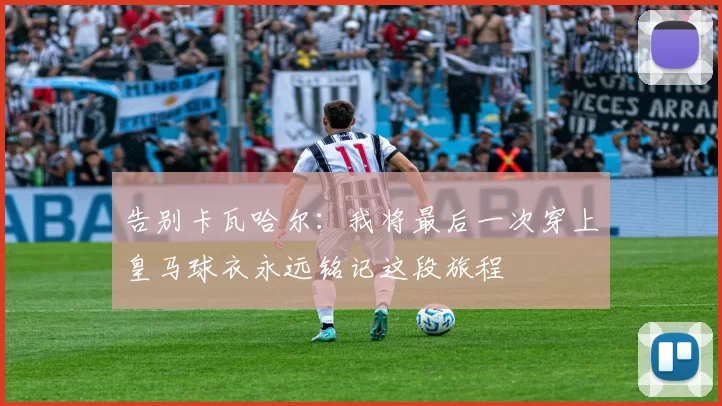 告别卡瓦哈尔：我将最后一次穿上皇马球衣永远铭记这段旅程