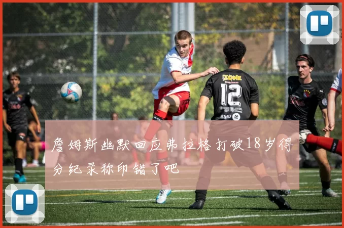 詹姆斯幽默回应弗拉格打破18岁得分纪录称印错了吧