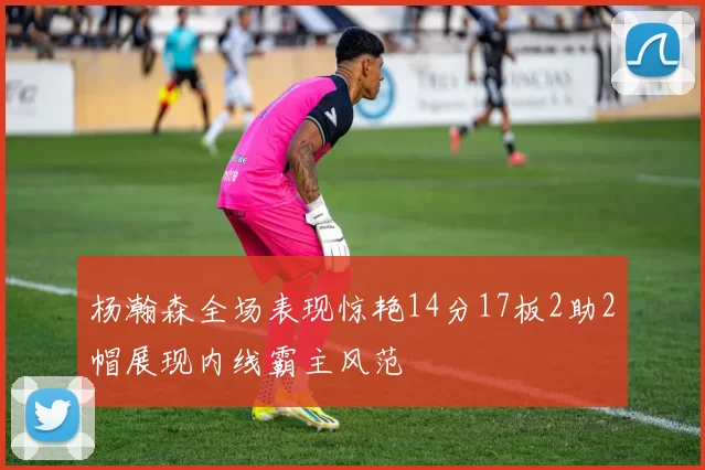 杨瀚森全场表现惊艳14分17板2助2帽展现内线霸主风范