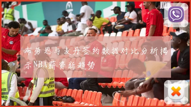 布劳恩与麦丹签约数据对比分析揭示NBA薪资新趋势