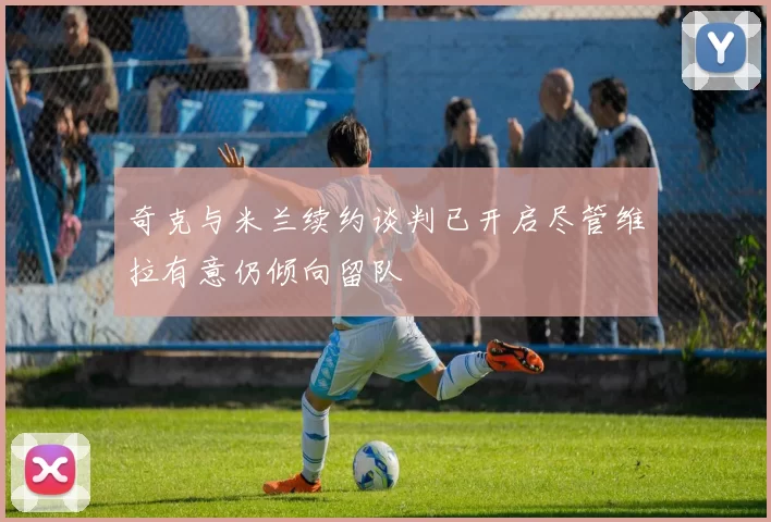 奇克与米兰续约谈判已开启尽管维拉有意仍倾向留队