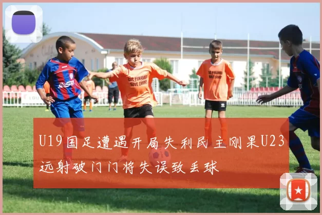 U19国足遭遇开局失利民主刚果U23远射破门门将失误致丢球