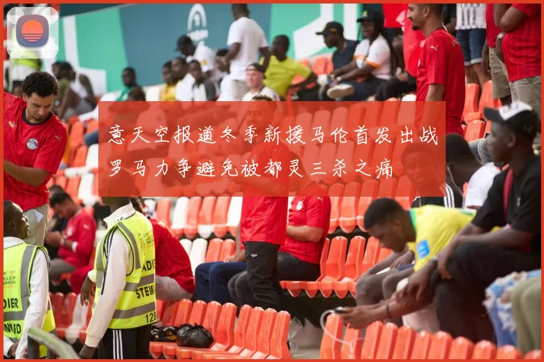 意天空报道冬季新援马伦首发出战罗马力争避免被都灵三杀之痛