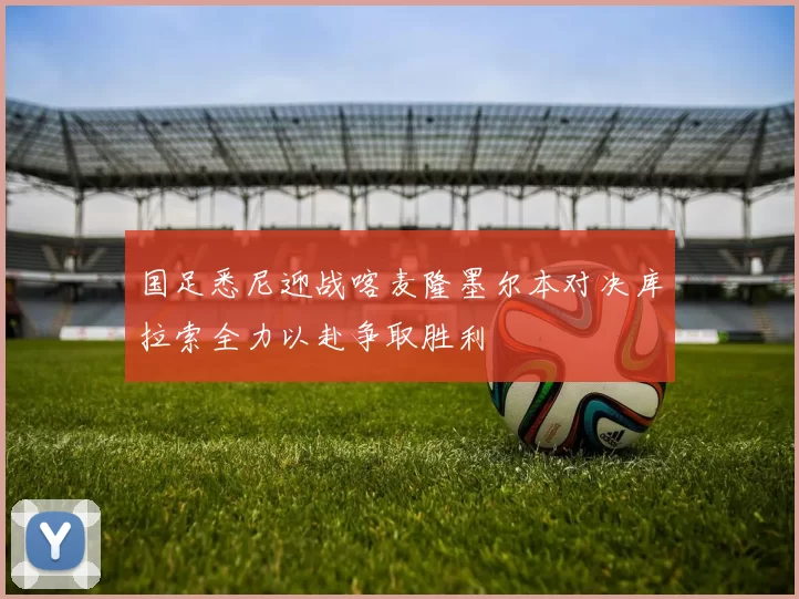 国足悉尼迎战喀麦隆墨尔本对决库拉索全力以赴争取胜利