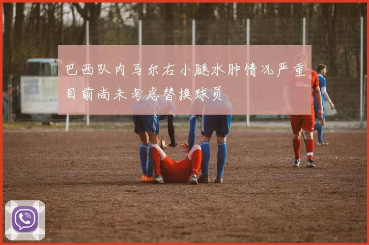 巴西队内马尔右小腿水肿情况严重目前尚未考虑替换球员