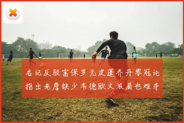 名记反驳富保罗无皮蓬乔丹零冠论指出老詹缺少韦德欧文浓眉也难夺冠