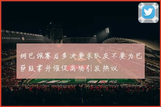 姆巴佩赛后多次要求队友不要为巴萨鼓掌并催促离场引发热议