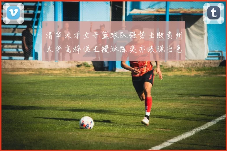 清华大学女子篮球队强势击败贵州大学高梓悦王镘淋陈奕亦表现出色贡献显著