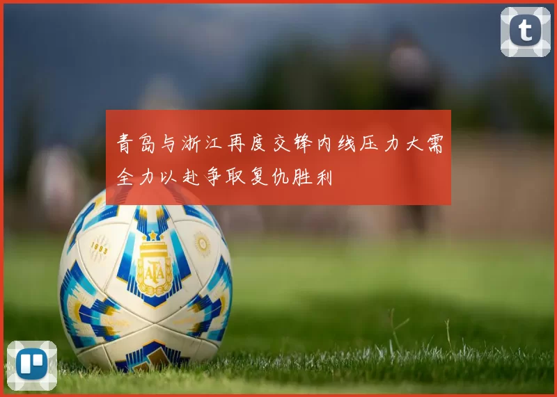 青岛与浙江再度交锋内线压力大需全力以赴争取复仇胜利