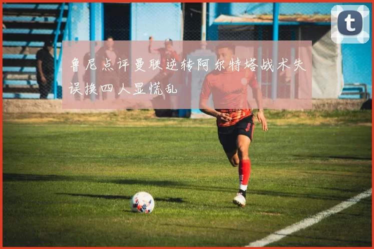 鲁尼点评曼联逆转阿尔特塔战术失误换四人显慌乱