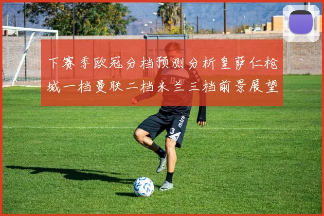 下赛季欧冠分档预测分析皇萨仁枪城一档曼联二档米兰三档前景展望