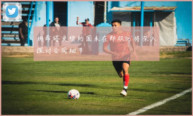 姆希塔良续约国米在即双方将深入探讨合同细节